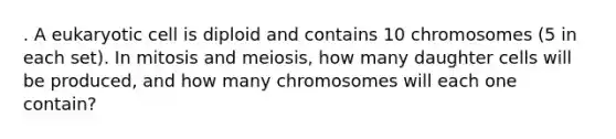 . A eukaryotic cell is diploid and contains 10 chromosomes (5 in each set). In mitosis and meiosis, how many daughter cells will be produced, and how many chromosomes will each one contain?