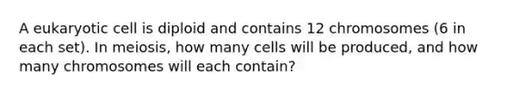 A eukaryotic cell is diploid and contains 12 chromosomes (6 in each set). In meiosis, how many cells will be produced, and how many chromosomes will each contain?