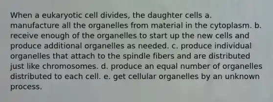 When a eukaryotic cell divides, the daughter cells a. manufacture all the organelles from material in the cytoplasm. b. receive enough of the organelles to start up the new cells and produce additional organelles as needed. c. produce individual organelles that attach to the spindle fibers and are distributed just like chromosomes. d. produce an equal number of organelles distributed to each cell. e. get cellular organelles by an unknown process.