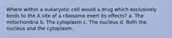 Where within a eukaryotic cell would a drug which exclusively binds to the A site of a ribosome exert its effects? a. The mitochondria b. The cytoplasm c. The nucleus d. Both the nucleus and the cytoplasm.