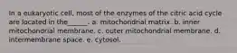 In a eukaryotic cell, most of the enzymes of the citric acid cycle are located in the______. a. mitochondrial matrix. b. inner mitochondrial membrane. c. outer mitochondrial membrane. d. intermembrane space. e. cytosol.