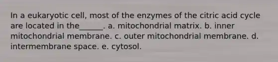 In a eukaryotic cell, most of the enzymes of the citric acid cycle are located in the______. a. mitochondrial matrix. b. inner mitochondrial membrane. c. outer mitochondrial membrane. d. intermembrane space. e. cytosol.