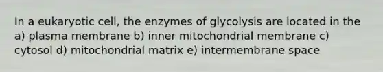 In a eukaryotic cell, the enzymes of glycolysis are located in the a) plasma membrane b) inner mitochondrial membrane c) cytosol d) mitochondrial matrix e) intermembrane space