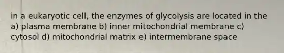 in a eukaryotic cell, the enzymes of glycolysis are located in the a) plasma membrane b) inner mitochondrial membrane c) cytosol d) mitochondrial matrix e) intermembrane space