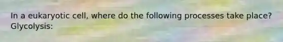 In a eukaryotic cell, where do the following processes take place? Glycolysis: