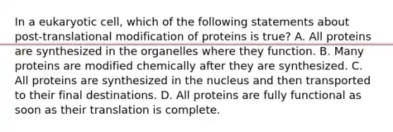 In a eukaryotic cell, which of the following statements about post-translational modification of proteins is true? A. All proteins are synthesized in the organelles where they function. B. Many proteins are modified chemically after they are synthesized. C. All proteins are synthesized in the nucleus and then transported to their final destinations. D. All proteins are fully functional as soon as their translation is complete.