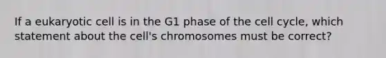 If a eukaryotic cell is in the G1 phase of the <a href='https://www.questionai.com/knowledge/keQNMM7c75-cell-cycle' class='anchor-knowledge'>cell cycle</a>, which statement about the cell's chromosomes must be correct?