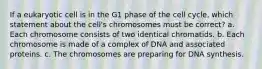 If a eukaryotic cell is in the G1 phase of the cell cycle, which statement about the cell's chromosomes must be correct? a. Each chromosome consists of two identical chromatids. b. Each chromosome is made of a complex of DNA and associated proteins. c. The chromosomes are preparing for DNA synthesis.