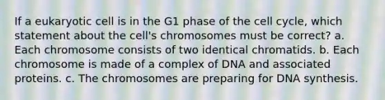 If a eukaryotic cell is in the G1 phase of the cell cycle, which statement about the cell's chromosomes must be correct? a. Each chromosome consists of two identical chromatids. b. Each chromosome is made of a complex of DNA and associated proteins. c. The chromosomes are preparing for DNA synthesis.