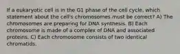 If a eukaryotic cell is in the G1 phase of the cell cycle, which statement about the cell's chromosomes must be correct? A) The chromosomes are preparing for DNA synthesis. B) Each chromosome is made of a complex of DNA and associated proteins. C) Each chromosome consists of two identical chromatids.