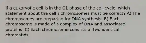 If a eukaryotic cell is in the G1 phase of the <a href='https://www.questionai.com/knowledge/keQNMM7c75-cell-cycle' class='anchor-knowledge'>cell cycle</a>, which statement about the cell's chromosomes must be correct? A) The chromosomes are preparing for DNA synthesis. B) Each chromosome is made of a complex of DNA and associated proteins. C) Each chromosome consists of two identical chromatids.