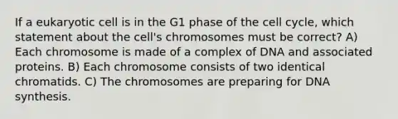 If a eukaryotic cell is in the G1 phase of the cell cycle, which statement about the cell's chromosomes must be correct? A) Each chromosome is made of a complex of DNA and associated proteins. B) Each chromosome consists of two identical chromatids. C) The chromosomes are preparing for DNA synthesis.