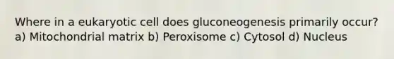 Where in a eukaryotic cell does gluconeogenesis primarily occur? a) Mitochondrial matrix b) Peroxisome c) Cytosol d) Nucleus