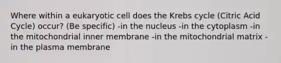 Where within a eukaryotic cell does the Krebs cycle (Citric Acid Cycle) occur? (Be specific) -in the nucleus -in the cytoplasm -in the mitochondrial inner membrane -in the mitochondrial matrix -in the plasma membrane