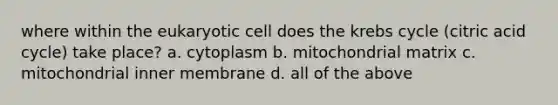 where within the eukaryotic cell does the <a href='https://www.questionai.com/knowledge/kqfW58SNl2-krebs-cycle' class='anchor-knowledge'>krebs cycle</a> (citric acid cycle) take place? a. cytoplasm b. mitochondrial matrix c. mitochondrial inner membrane d. all of the above