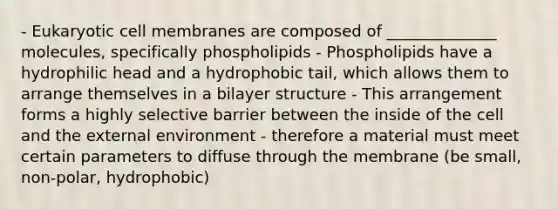 - Eukaryotic cell membranes are composed of ______________ molecules, specifically phospholipids - Phospholipids have a hydrophilic head and a hydrophobic tail, which allows them to arrange themselves in a bilayer structure - This arrangement forms a highly selective barrier between the inside of the cell and the external environment - therefore a material must meet certain parameters to diffuse through the membrane (be small, non-polar, hydrophobic)