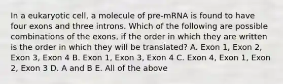 In a eukaryotic cell, a molecule of pre-mRNA is found to have four exons and three introns. Which of the following are possible combinations of the exons, if the order in which they are written is the order in which they will be translated? A. Exon 1, Exon 2, Exon 3, Exon 4 B. Exon 1, Exon 3, Exon 4 C. Exon 4, Exon 1, Exon 2, Exon 3 D. A and B E. All of the above