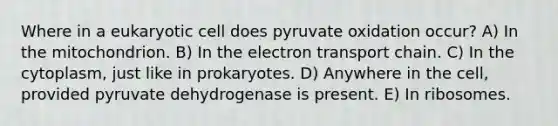 Where in a eukaryotic cell does pyruvate oxidation occur? A) In the mitochondrion. B) In the electron transport chain. C) In the cytoplasm, just like in prokaryotes. D) Anywhere in the cell, provided pyruvate dehydrogenase is present. E) In ribosomes.