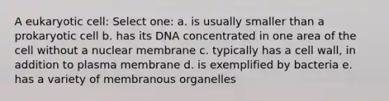 A eukaryotic cell: Select one: a. is usually smaller than a prokaryotic cell b. has its DNA concentrated in one area of the cell without a nuclear membrane c. typically has a cell wall, in addition to plasma membrane d. is exemplified by bacteria e. has a variety of membranous organelles