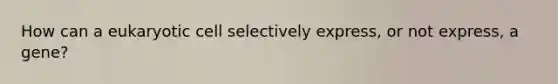 How can a eukaryotic cell selectively express, or not express, a gene?