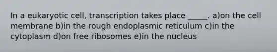 In a eukaryotic cell, transcription takes place _____. a)on the cell membrane b)in the rough endoplasmic reticulum c)in the cytoplasm d)on free ribosomes e)in the nucleus