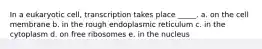 In a eukaryotic cell, transcription takes place _____. a. on the cell membrane b. in the rough endoplasmic reticulum c. in the cytoplasm d. on free ribosomes e. in the nucleus