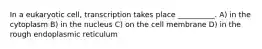 In a eukaryotic cell, transcription takes place __________. A) in the cytoplasm B) in the nucleus C) on the cell membrane D) in the rough endoplasmic reticulum