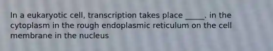 In a eukaryotic cell, transcription takes place _____. in the cytoplasm in the rough endoplasmic reticulum on the cell membrane in the nucleus