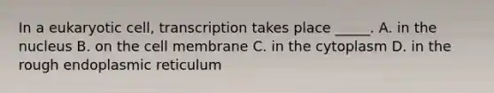 In a eukaryotic cell, transcription takes place _____. A. in the nucleus B. on the cell membrane C. in the cytoplasm D. in the rough endoplasmic reticulum