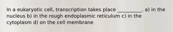 In a eukaryotic cell, transcription takes place __________. a) in the nucleus b) in the rough endoplasmic reticulum c) in the cytoplasm d) on the cell membrane