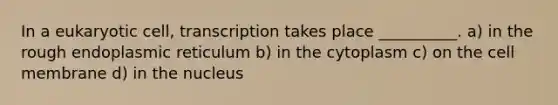 In a eukaryotic cell, transcription takes place __________. a) in the rough endoplasmic reticulum b) in the cytoplasm c) on the cell membrane d) in the nucleus