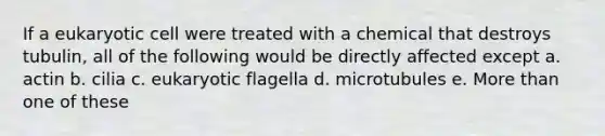 If a eukaryotic cell were treated with a chemical that destroys tubulin, all of the following would be directly affected except a. actin b. cilia c. eukaryotic flagella d. microtubules e. More than one of these