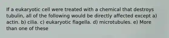 If a eukaryotic cell were treated with a chemical that destroys tubulin, all of the following would be directly affected except a) actin. b) cilia. c) eukaryotic flagella. d) microtubules. e) More than one of these