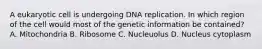 A eukaryotic cell is undergoing DNA replication. In which region of the cell would most of the genetic information be contained? A. Mitochondria B. Ribosome C. Nucleuolus D. Nucleus cytoplasm