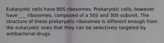 Eukaryotic cells have 80S ribosomes. Prokaryotic cells, however have ___ ribosomes, composed of a 50S and 30S subunit. The structure of these prokaryotic ribosomes is different enough from the eukaryotic ones that they can be selectively targeted by antibacterial drugs.