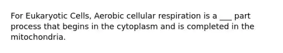 For Eukaryotic Cells, Aerobic cellular respiration is a ___ part process that begins in the cytoplasm and is completed in the mitochondria.