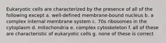 <a href='https://www.questionai.com/knowledge/kb526cpm6R-eukaryotic-cells' class='anchor-knowledge'>eukaryotic cells</a> are characterized by the presence of all of the following except a. well-defined membrane-bound nucleus b. a complex internal membrane system c. 70s ribosomes in the cytoplasm d. mitochondria e. complex cytoskeleton f. all of these are characteristic of eukaryotic cells g. none of these is correct