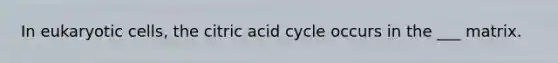 In eukaryotic cells, the citric acid cycle occurs in the ___ matrix.