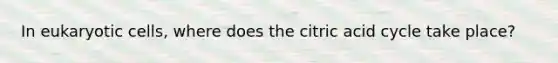 In eukaryotic cells, where does the citric acid cycle take place?
