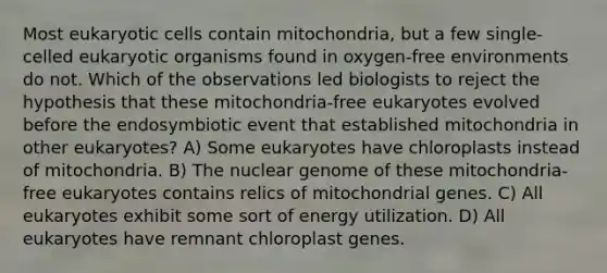 Most eukaryotic cells contain mitochondria, but a few single-celled eukaryotic organisms found in oxygen-free environments do not. Which of the observations led biologists to reject the hypothesis that these mitochondria-free eukaryotes evolved before the endosymbiotic event that established mitochondria in other eukaryotes? A) Some eukaryotes have chloroplasts instead of mitochondria. B) The nuclear genome of these mitochondria-free eukaryotes contains relics of mitochondrial genes. C) All eukaryotes exhibit some sort of energy utilization. D) All eukaryotes have remnant chloroplast genes.