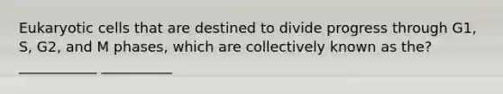 Eukaryotic cells that are destined to divide progress through G1, S, G2, and M phases, which are collectively known as the? ___________ __________