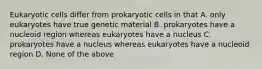 Eukaryotic cells differ from prokaryotic cells in that A. only eukaryotes have true genetic material B. prokaryotes have a nucleoid region whereas eukaryotes have a nucleus C. prokaryotes have a nucleus whereas eukaryotes have a nucleoid region D. None of the above