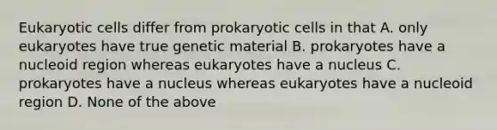 Eukaryotic cells differ from prokaryotic cells in that A. only eukaryotes have true genetic material B. prokaryotes have a nucleoid region whereas eukaryotes have a nucleus C. prokaryotes have a nucleus whereas eukaryotes have a nucleoid region D. None of the above