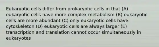 Eukaryotic cells differ from prokaryotic cells in that (A) eukaryotic cells have more complex metabolism (B) eukaryotic cells are more abundant (C) only eukaryotic cells have cytoskeleton (D) eukaryotic cells are always larger (E) transcription and translation cannot occur simultaneously in eukaryotes