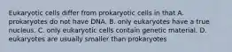 Eukaryotic cells differ from prokaryotic cells in that A. prokaryotes do not have DNA. B. only eukaryotes have a true nucleus. C. only eukaryotic cells contain genetic material. D. eukaryotes are usually smaller than prokaryotes