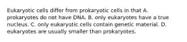 Eukaryotic cells differ from prokaryotic cells in that A. prokaryotes do not have DNA. B. only eukaryotes have a true nucleus. C. only eukaryotic cells contain genetic material. D. eukaryotes are usually smaller than prokaryotes.