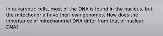 In eukaryotic cells, most of the DNA is found in the nucleus, but the mitochondria have their own genomes. How does the inheritance of mitochondrial DNA differ from that of nuclear DNA?