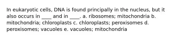 In eukaryotic cells, DNA is found principally in the nucleus, but it also occurs in ____ and in ____. a. ribosomes; mitochondria b. mitochondria; chloroplasts c. chloroplasts; peroxisomes d. peroxisomes; vacuoles e. vacuoles; mitochondria