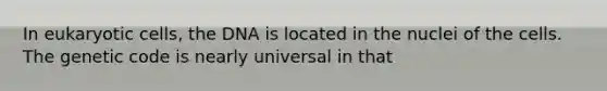 In eukaryotic cells, the DNA is located in the nuclei of the cells. The genetic code is nearly universal in that