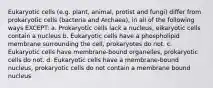 Eukaryotic cells (e.g. plant, animal, protist and fungi) differ from prokaryotic cells (bacteria and Archaea), in all of the following ways EXCEPT: a. Prokaryotic cells lack a nucleus, eikaryotic cells contain a nucleus b. Eukaryotic cells have a phospholipid membrane surrounding the cell, prokaryotes do not. c. Eukaryotic cells have membrane-bound organelles, prokaryotic cells do not. d. Eukaryotic cells have a membrane-bound nucleus, prokaryotic cells do not contain a membrane bound nucleus